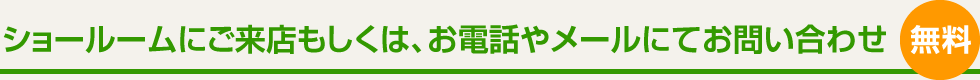 ショールームにご来店もしくは、お電話やメールにてお問い合わせ 無料